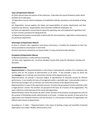 Types of Organization Manual:
(i) Policy manual states the policies of the enterprise. It describes the overall limitations within which
activities are to take place.
(ii) Operations manual informs employees of established methods, procedures and standards of doing
work.
(iii) Organization manual explains the duties and responsibilities of various departments and their
respective sub-divisions, responsibilities and authorities of different employees, etc.
(iv) Rules and regulations manual informs about the operating rules and employment regulations such
as hours of work, procedure for taking leave etc.
(v) Departmental practice manual deals in detail with the internal policies, organization and procedures
of a particular department.
Advantages of Organization Manual:
(i) Since it contains rules, regulations and various instructions, it enables the employees to learn the
various procedures and practices in short time.
(ii) Since instructions and policies are clearly stated, it is easy and quick to take decisions.
Drawbacks of Organization Manual:
(i) Manual preparation is costly and time-consuming.
(ii) Since rules, regulations etc., are all pre-decided, it leaves little scope for individual’s initiative and
discretion.
DEPARTMENTATION
Departmentation or Departmentalisation is the process of grouping the activities of an enterprise into
several units for the purpose of administration at all levels. It also provides a basis on which the
top managers can co-ordinate and control the activities of the departmental units.
Departmentation can provide a necessary degree of specialisation of executive activity for efficient
performance. It can simplify the tasks of management within a workable span. It also provides a basis on
which the top managers can co-ordinate and control the activities of the departmental units.
Departmentation is a part of the organisation process. It involves the grouping of common activities under
a single person’s control. The activities are grouped on the basis of a function of the organisation. This
work is done by a chief executive of the concerned organisation.
Departmentation means the process by which similar activities of the business are grouped into units for
the purpose of facilitating smooth administration at all levels. It implies the division of total work of an
organisation into individual functions and sub functions. It is the process of division of organisation into
different parts known as departments.
According to L. A. Allen – “Departmentation is the means of dividing a large and monolithic functional
organisation into smaller, flexible, administrative units.”
 