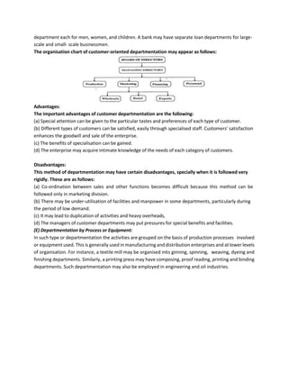 department each for men, women, and children. A bank may have separate loan departments for large-
scale and small- scale businessmen.
The organisation chart of customer-oriented departmentation may appear as follows:
Advantages:
The important advantages of customer departmentation are the following:
(a) Special attention can be given to the particular tastes and preferences of each type of customer.
(b) Different types of customers can be satisfied, easily through specialised staff. Customers’ satisfaction
enhances the goodwill and sale of the enterprise.
(c) The benefits of specialisation can be gained.
(d) The enterprise may acquire intimate knowledge of the needs of each category of customers.
Disadvantages:
This method of departmentation may have certain disadvantages, specially when it is followed very
rigidly. These are as follows:
(a) Co-ordination between sales and other functions becomes difficult because this method can be
followed only in marketing division.
(b) There may be under-utilisation of facilities and manpower in some departments, particularly during
the period of low demand.
(c) It may lead to duplication of activities and heavy overheads,
(d) The managers of customer departments may put pressures for special benefits and facilities.
(E) Departmentation by Process or Equipment:
In such type or departmentation the activities are grouped on the basis of production processes involved
or equipment used. This is generally used in manufacturing and distribution enterprises and at lower levels
of organisation. For instance, a textile mill may be organised into ginning, spinning, weaving, dyeing and
finishing departments. Similarly, a printing press may have composing, proof reading, printing and binding
departments. Such departmentation may also be employed in engineering and oil industries.
 