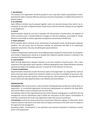 1. Specialisation:
The activities of an organisation should be grouped in such a way that it leads to specialisation of work.
Specialisation helps to improve efficiency and ensure economy of operations. It enables the personnel to
become experts.
2. Co-ordination:
Quite different activities may be grouped together under one executive because they need to be co-
ordinated. So, the basis of departmentation should ensure that the dissimilar activities are put together
in one department.
3. Control:
Departmentation should be such that it facilitates the measurement of performance and adoption of
timely corrective action. It should enable the managers to hold the employees accountable for results.
Effective control helps to achieve organisational objectives economically and efficiently.
4. Proper Attention:
All the activities which contribute to the achievement of subordinate results should be given adequate
attention. This will ensure that all necessary activities are performed and there is no unnecessary
duplication of activities. Key areas should be given special attention.
5. Economy:
Creation of departments involves extra cost of additional space, equipment and personnel. So, the pattern
and number of departments should be so decided that maximum possible economy is achieved in the
utilisation of physical facilities and personnel.
6. Local Condition:
While forming departments adequate attention to the local conditions should be given. This is more
important to the organisation which operates in different geographical areas. Departmentation should be
adjusted according to the available resources. It should aim at full utilisation of resources.
7. Human Consideration:
Departmentation should also consider the human aspect in the organisation. So, along with the technical
factors discussed above, departments should be created on the basis of availability of personnel, their
attitude, aspiration and value systems, informal work groups, cultural patterns, etc. Due attention to the
human factors will make departmentation more effective and more efficient.
CENTRALIZATION
Centralization refers to the process in which activities involving planning and decision-making within an
organization. In a centralized organization, the decision-making powers are retained in the head office,
and all other offices receive commands from the main office.
Centralization refers to that organizational structure where decision-making power is confined to the top
management, and the subordinates need to follow the instructions of their seniors. Centralization of
authority is essential for the small-scale organizations which lack resources and finance.
Centralization is said to be a process where the concentration of decision making is in a few hands. All the
important decision and actions at the lower level, all subjects and actions at the lower level are subject to
the approval of top management.
According to Allen, “Centralization” is the systematic and consistent reservation of authority at central
points in the organization.
 