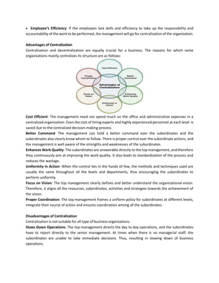 • Employee’s Efficiency: If the employees lack skills and efficiency to take up the responsibility and
accountability of the work to be performed, the management will go for centralization of the organization.
Advantages of Centralization
Centralization and decentralization are equally crucial for a business. The reasons for which some
organizations mainly centralizes its structure are as follows:
Cost Efficient: The management need not spend much on the office and administrative expenses in a
centralized organization. Even the cost of hiring experts and highly experienced personnel at each level is
saved due to the centralized decision-making process.
Better Command: The management can hold a better command over the subordinates and the
subordinates also clearly know whom to follow. There is proper control over the subordinate actions, and
the management is well aware of the strengths and weaknesses of the subordinates.
Enhances Work Quality: The subordinates are answerable directly to the top management, and therefore
they continuously aim at improving the work quality. It also leads to standardization of the process and
reduces the wastage.
Uniformity in Action: When the control lies in the hands of few, the methods and techniques used are
usually the same throughout all the levels and departments, thus encouraging the subordinates to
perform uniformly.
Focus on Vision: The top management clearly defines and better understand the organizational vision.
Therefore, it aligns all the resources, subordinates, activities and strategies towards the achievement of
the vision.
Proper Coordination: The top management frames a uniform policy for subordinates at different levels,
integrate their course of action and ensures coordination among all the subordinates.
Disadvantages of Centralization
Centralization is not suitable for all type of business organizations.
Slows Down Operations: The top management directs the day to day operations, and the subordinates
have to report directly to the senior management. At times when there is no managerial staff, the
subordinates are unable to take immediate decisions. Thus, resulting in slowing down of business
operations.
 
