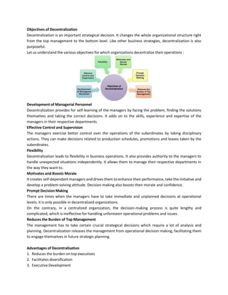 Objectives of Decentralization
Decentralization is an important strategical decision. It changes the whole organizational structure right
from the top management to the bottom level. Like other business strategies, decentralization is also
purposeful.
Let us understand the various objectives for which organizations decentralize their operations :
Development of Managerial Personnel
Decentralization provides for self-learning of the managers by facing the problem, finding the solutions
themselves and taking the correct decisions. It adds on to the skills, experience and expertise of the
managers in their respective departments.
Effective Control and Supervision
The managers exercise better control over the operations of the subordinates by taking disciplinary
actions. They can make decisions related to production schedules, promotions and leaves taken by the
subordinates.
Flexibility
Decentralization leads to flexibility in business operations. It also provides authority to the managers to
handle unexpected situations independently. It allows them to manage their respective departments in
the way they want to.
Motivates and Boosts Morale
It creates self-dependant managers and drives them to enhance their performance, take the initiative and
develop a problem-solving attitude. Decision making also boosts their morale and confidence.
Prompt Decision Making
There are times when the managers have to take immediate and unplanned decisions at operational
levels; it is only possible in decentralized organizations.
On the contrary, in a centralized organization, the decision-making process is quite lengthy and
complicated, which is ineffective for handling unforeseen operational problems and issues.
Reduces the Burden of Top Management
The management has to take certain crucial strategical decisions which require a lot of analysis and
planning. Decentralization releases the management from operational decision making, facilitating them
to engage themselves in future strategic planning.
Advantages of Decentralisation
1. Reduces the burden on top executives
2. Facilitates diversification
3. Executive Development
 