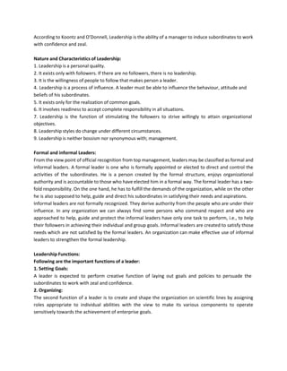 According to Koontz and O’Donnell, Leadership is the ability of a manager to induce subordinates to work
with confidence and zeal.
Nature and Characteristics of Leadership:
1. Leadership is a personal quality.
2. It exists only with followers. If there are no followers, there is no leadership.
3. It is the willingness of people to follow that makes person a leader.
4. Leadership is a process of influence. A leader must be able to influence the behaviour, attitude and
beliefs of his subordinates.
5. It exists only for the realization of common goals.
6. It involves readiness to accept complete responsibility in all situations.
7. Leadership is the function of stimulating the followers to strive willingly to attain organizational
objectives.
8. Leadership styles do change under different circumstances.
9. Leadership is neither bossism nor synonymous with; management.
Formal and informal Leaders:
From the view point of official recognition from top management, leaders may be classified as formal and
informal leaders. A formal leader is one who is formally appointed or elected to direct and control the
activities of the subordinates. He is a person created by the formal structure, enjoys organizational
authority and is accountable to those who have elected him in a formal way. The formal leader has a two-
fold responsibility. On the one hand, he has to fulfill the demands of the organization, while on the other
he is also supposed to help, guide and direct his subordinates in satisfying their needs and aspirations.
Informal leaders are not formally recognized. They derive authority from the people who are under their
influence. In any organization we can always find some persons who command respect and who are
approached to help, guide and protect the informal leaders have only one task to perform, i.e., to help
their followers in achieving their individual and group goals. Informal leaders are created to satisfy those
needs which are not satisfied by the formal leaders. An organization can make effective use of informal
leaders to strengthen the formal leadership.
Leadership Functions:
Following are the important functions of a leader:
1. Setting Goals:
A leader is expected to perform creative function of laying out goals and policies to persuade the
subordinates to work with zeal and confidence.
2. Organizing:
The second function of a leader is to create and shape the organization on scientific lines by assigning
roles appropriate to individual abilities with the view to make its various components to operate
sensitively towards the achievement of enterprise goals.
 