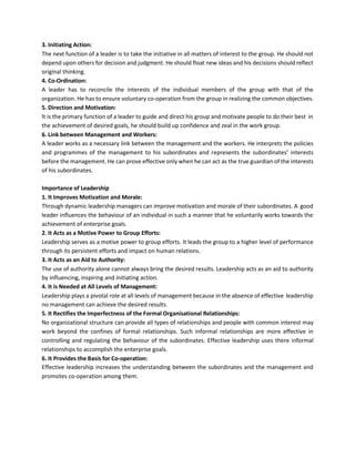 3. Initiating Action:
The next function of a leader is to take the initiative in all matters of interest to the group. He should not
depend upon others for decision and judgment. He should float new ideas and his decisions should reflect
original thinking.
4. Co-Ordination:
A leader has to reconcile the interests of the individual members of the group with that of the
organization. He has to ensure voluntary co-operation from the group in realizing the common objectives.
5. Direction and Motivation:
It is the primary function of a leader to guide and direct his group and motivate people to do their best in
the achievement of desired goals, he should build up confidence and zeal in the work group.
6. Link between Management and Workers:
A leader works as a necessary link between the management and the workers. He interprets the policies
and programmes of the management to his subordinates and represents the subordinates’ interests
before the management. He can prove effective only when he can act as the true guardian of the interests
of his subordinates.
Importance of Leadership
1. It Improves Motivation and Morale:
Through dynamic leadership managers can improve motivation and morale of their subordinates. A good
leader influences the behaviour of an individual in such a manner that he voluntarily works towards the
achievement of enterprise goals.
2. It Acts as a Motive Power to Group Efforts:
Leadership serves as a motive power to group efforts. It leads the group to a higher level of performance
through its persistent efforts and impact on human relations.
3. It Acts as an Aid to Authority:
The use of authority alone cannot always bring the desired results. Leadership acts as an aid to authority
by influencing, inspiring and initiating action.
4. It is Needed at All Levels of Management:
Leadership plays a pivotal role at all levels of management because in the absence of effective leadership
no management can achieve the desired results.
5. It Rectifies the Imperfectness of the Formal Organisational Relationships:
No organizational structure can provide all types of relationships and people with common interest may
work beyond the confines of formal relationships. Such informal relationships are more effective in
controlling and regulating the behaviour of the subordinates. Effective leadership uses there informal
relationships to accomplish the enterprise goals.
6. It Provides the Basis for Co-operation:
Effective leadership increases the understanding between the subordinates and the management and
promotes co-operation among them.
 