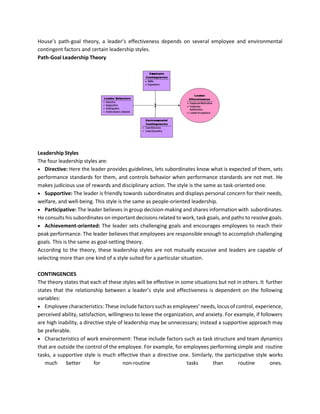 House’s path-goal theory, a leader’s effectiveness depends on several employee and environmental
contingent factors and certain leadership styles.
Path-Goal Leadership Theory
Leadership Styles
The four leadership styles are:
• Directive: Here the leader provides guidelines, lets subordinates know what is expected of them, sets
performance standards for them, and controls behavior when performance standards are not met. He
makes judicious use of rewards and disciplinary action. The style is the same as task-oriented one.
• Supportive: The leader is friendly towards subordinates and displays personal concern for their needs,
welfare, and well-being. This style is the same as people-oriented leadership.
• Participative: The leader believes in group decision-making and shares information with subordinates.
He consults his subordinates on important decisions related to work, task goals, and paths to resolve goals.
• Achievement-oriented: The leader sets challenging goals and encourages employees to reach their
peak performance. The leader believes that employees are responsible enough to accomplish challenging
goals. This is the same as goal-setting theory.
According to the theory, these leadership styles are not mutually excusive and leaders are capable of
selecting more than one kind of a style suited for a particular situation.
CONTINGENCIES
The theory states that each of these styles will be effective in some situations but not in others. It further
states that the relationship between a leader’s style and effectiveness is dependent on the following
variables:
• Employee characteristics: These include factors such as employees’ needs, locus of control, experience,
perceived ability, satisfaction, willingness to leave the organization, and anxiety. For example, if followers
are high inability, a directive style of leadership may be unnecessary; instead a supportive approach may
be preferable.
• Characteristics of work environment: These include factors such as task structure and team dynamics
that are outside the control of the employee. For example, for employees performing simple and routine
tasks, a supportive style is much effective than a directive one. Similarly, the participative style works
much better for non-routine tasks than routine ones.
 