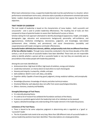 When team cohesiveness is low, a supportive leadership style must be used whereas in a situation where
performance-oriented team norms exist, a directive style or possibly an achievement-oriented style works
better. Leaders should apply directive style to counteract team norms that oppose the team’s formal
objectives.
TRAIT THEORY OF LEADERSHIP
The trait model of leadership is based on the characteristics of many leaders - both successful and
unsuccessful - and is used to predict leadership effectiveness. The resulting lists of traits are then
compared to those of potential leaders to assess their likelihood of success or failure.
Scholars taking the trait approach attempted to identify physiological (appearance, height, and weight),
demographic (age, education and socioeconomic background), personality, self-confidence, and
aggressiveness), intellective (intelligence, decisiveness, judgment, and knowledge), task-related
(achievement drive, initiative, and persistence), and social characteristics (sociability and
cooperativeness) with leader emergence and leader effectiveness.
Successful leaders definitely have interests, abilities, and personality traits that are different from those
of the less effective leaders. Through many researches conducted in the last three decades of the 20th
century, a set of core traits of successful leaders have been identified. These traits are not responsible
solely to identify whether a person will be a successful leader or not, but they are essentially seen as
preconditions that endow people with leadership potential.
Among the core traits identified are:
• Achievement drive: High level of effort, high levels of ambition, energy and initiative
• Leadership motivation: an intense desire to lead others to reach shared goals
• Honesty and integrity: trustworthy, reliable, and open
• Self-confidence: Belief in one’s self, ideas, and ability
• Cognitive ability: Capable of exercising good judgment, strong analytical abilities, and conceptually
skilled
• Knowledge of business: Knowledge of industry and other technical matters
• Emotional Maturity: well adjusted, does not suffer from severe psychological disorders.
• Others: charisma, creativity and flexibility
Strengths/Advantages of Trait Theory
• It is naturally pleasing theory.
• It is valid as lot of research has validated the foundation and basis of the theory.
• It serves as a yardstick against which the leadership traits of an individual can be assessed.
• It gives a detailed knowledge and understanding of the leader element in the leadership process.
Limitations of The Trait Theory
• There is bound to be some subjective judgment in determining who is regarded as a ‘good’ or
‘successful’ leader
• The list of possible traits tends to be very long. More than 100 different traits of successful leaders in
various leadership positions have been identified. These descriptions are simply generalities.
 