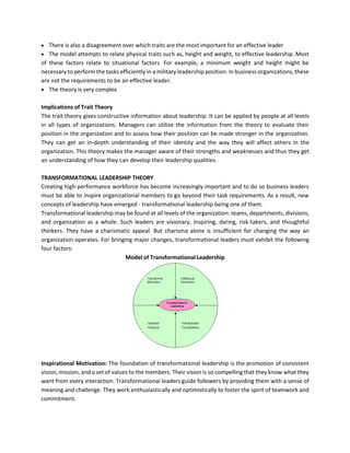 • There is also a disagreement over which traits are the most important for an effective leader
• The model attempts to relate physical traits such as, height and weight, to effective leadership. Most
of these factors relate to situational factors. For example, a minimum weight and height might be
necessary to perform the tasks efficiently in a military leadership position. In business organizations, these
are not the requirements to be an effective leader.
• The theory is very complex
Implications of Trait Theory
The trait theory gives constructive information about leadership. It can be applied by people at all levels
in all types of organizations. Managers can utilize the information from the theory to evaluate their
position in the organization and to assess how their position can be made stronger in the organization.
They can get an in-depth understanding of their identity and the way they will affect others in the
organization. This theory makes the manager aware of their strengths and weaknesses and thus they get
an understanding of how they can develop their leadership qualities.
TRANSFORMATIONAL LEADERSHIP THEORY
Creating high-performance workforce has become increasingly important and to do so business leaders
must be able to inspire organizational members to go beyond their task requirements. As a result, new
concepts of leadership have emerged - transformational leadership being one of them.
Transformational leadership may be found at all levels of the organization: teams, departments, divisions,
and organization as a whole. Such leaders are visionary, inspiring, daring, risk-takers, and thoughtful
thinkers. They have a charismatic appeal. But charisma alone is insufficient for changing the way an
organization operates. For bringing major changes, transformational leaders must exhibit the following
four factors:
Model of Transformational Leadership
Inspirational Motivation: The foundation of transformational leadership is the promotion of consistent
vision, mission, and a set of values to the members. Their vision is so compelling that they know what they
want from every interaction. Transformational leaders guide followers by providing them with a sense of
meaning and challenge. They work enthusiastically and optimistically to foster the spirit of teamwork and
commitment.
 