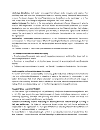 Intellectual Stimulation: Such leaders encourage their followers to be innovative and creative. They
encourage new ideas from their followers and never criticize them publicly for the mistakes committed
by them. The leaders focus on the “what” in problems and do not focus on the blaming part of it. They
have no hesitation in discarding an old practice set by them if it is found ineffective.
Idealized Influence: They believe in the philosophy that a leader can influence followers only when he
practices what he preaches. The leaders act as role models that followers seek to emulate. Such leaders
always win the trust and respect of their followers through their action. They typically place their followers
needs over their own, sacrifice their personal gains for them, ad demonstrate high standards of ethical
conduct. The use of power by such leaders is aimed at influencing them to strive for the common goals of
the organization.
Individualized Consideration: Leaders act as mentors to their followers and reward them for creativity
and innovation. The followers are treated differently according to their talents and knowledge. They are
empowered to make decisions and are always provided with the needed support to implement their
decisions.
The common examples of transformational leaders are Mahatma Gandhi and Obama.
Criticisms of Transformational Leadership Theory
• Transformational leadership makes use of impression management and therefore lends itself to
amoral self promotion by leaders
• The theory is very difficult to e trained or taught because it is a combination of many leadership
theories.
• Followers might be manipulated by leaders and there are chances that they lose more than they gain.
Implications of Transformational Leadership Theory
The current environment characterized by uncertainty, global turbulence, and organizational instability
calls for transformational leadership to prevail at all levels of the organization. The followers of such
leaders demonstrate high levels of job satisfaction and organizational commitment, and engage in
organizational citizenship behaviors. With such a devoted workforce, it will definitely be useful to consider
making efforts towards developing ways of transforming organization through leadership.
TRANSACTIONAL LEADERSHIP THEORY
The transactional style of leadership was first described by Max Weber in 1947 and then by Bernard Bass
in 1981. This style is most often used by the managers. It focuses on the basic management process of
controlling, organizing, and short-term planning. The famous examples of leaders who have used
transactional technique include McCarthy and de Gaulle.
Transactional leadership involves motivating and directing followers primarily through appealing to
their own self-interest. The power of transactional leaders comes from their formal authority and
responsibility in the organization. The main goal of the follower is to obey the instructions of the leader.
The style can also be mentioned as a ‘telling style’.
The leader believes in motivating through a system of rewards and punishment. If a subordinate does
what is desired, a reward will follow, and if he does not go as per the wishes of the leader, a punishment
 