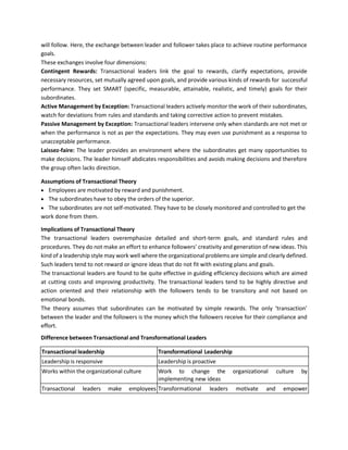 will follow. Here, the exchange between leader and follower takes place to achieve routine performance
goals.
These exchanges involve four dimensions:
Contingent Rewards: Transactional leaders link the goal to rewards, clarify expectations, provide
necessary resources, set mutually agreed upon goals, and provide various kinds of rewards for successful
performance. They set SMART (specific, measurable, attainable, realistic, and timely) goals for their
subordinates.
Active Management by Exception: Transactional leaders actively monitor the work of their subordinates,
watch for deviations from rules and standards and taking corrective action to prevent mistakes.
Passive Management by Exception: Transactional leaders intervene only when standards are not met or
when the performance is not as per the expectations. They may even use punishment as a response to
unacceptable performance.
Laissez-faire: The leader provides an environment where the subordinates get many opportunities to
make decisions. The leader himself abdicates responsibilities and avoids making decisions and therefore
the group often lacks direction.
Assumptions of Transactional Theory
• Employees are motivated by reward and punishment.
• The subordinates have to obey the orders of the superior.
• The subordinates are not self-motivated. They have to be closely monitored and controlled to get the
work done from them.
Implications of Transactional Theory
The transactional leaders overemphasize detailed and short-term goals, and standard rules and
procedures. They do not make an effort to enhance followers’ creativity and generation of new ideas. This
kind of a leadership style may work well where the organizational problems are simple and clearly defined.
Such leaders tend to not reward or ignore ideas that do not fit with existing plans and goals.
The transactional leaders are found to be quite effective in guiding efficiency decisions which are aimed
at cutting costs and improving productivity. The transactional leaders tend to be highly directive and
action oriented and their relationship with the followers tends to be transitory and not based on
emotional bonds.
The theory assumes that subordinates can be motivated by simple rewards. The only ‘transaction’
between the leader and the followers is the money which the followers receive for their compliance and
effort.
Difference between Transactional and Transformational Leaders
Transactional leadership Transformational Leadership
Leadership is responsive Leadership is proactive
Works within the organizational culture Work to change the organizational culture by
implementing new ideas
Transactional leaders make employees Transformational leaders motivate and empower
 