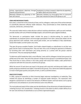achieve organizational objectives through
rewards and punishment
employees to achieve company’s objectives by appealing
to higher ideals and moral values
Motivates followers by appealing to their
own self-interest
Motivates followers by encouraging them to transcend
their own interests for those of the group or unit
IOWA AND MICHIGAN STUDIES:
Kurt Lewin, a researcher at the University of Iowa, and his colleagues, made some of the earliest attempts
to scientifically determine effective leader behaviors. They concentrated on three leadership styles:
autocratic, democratic, and laissez-faire.
The autocratic leader tends to make decisions without involving subordinates, spells out work methods,
provides workers with very limited knowledge of goals, and sometimes gives negative feedback.
The democratic or participative leader includes the group in decision-making; he consults the
subordinates on proposed actions and encourages participation from them. Democratic leaders let the
group determine work methods, make overall goals known, and use feedback to help subordinates.
Laissez-faire leaders use their power very rarely.
They give the group complete freedom. Such leaders depend largely on subordinates to set their own
goals and the means of achieving them. They see their role as one of aiding the operations of followers
by furnishing them with information and acting primarily as a contact with the group’s external
environment. They too avoid giving feedback.
To determine which leadership style is most effective, Lewin and his colleagues trained some persons to
exhibit each of the styles. They were then placed in charge of various groups in a preadolescent boys’ club.
They found that on every criterion in the study, groups with laissez-faire leaders under performed in
comparison with both the autocratic and democratic groups.
While the amount of work done was equal in the groups with autocratic and democratic leaders; work
quality and group satisfaction was higher in the democratic groups. Thus, democratic leadership appeared
to result in both good quantity and quality of work, as well as satisfied workers.
OHIO STATE STUDIES:
In 1945, a group of researchers at Ohio University began extensive investigations on leadership. They
initiated the process by identifying a number of important leader behaviors. The researchers then
designed a questionnaire to measure the behaviors of different leaders and track factors such as group
performance and satisfaction to see which behaviors were most effective.
The most publicized aspect of the studies was the identification of two dimensions of leadership behavior:
‘initiating structure’ and ‘consideration.’ Initiating structure is the extent to which a leader defines his or
her own role and those of subordinates so as to achieve organizational goals.
 