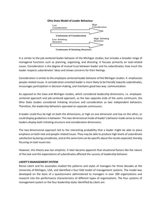 Ohio State Model of Leader Behaviour
It is similar to the job-centered leader behavior of the Michigan studies, but includes a broader range of
managerial functions such as planning, organizing, and directing. It focuses primarily on task-related
issues. Consideration is the degree of mutual trust between leader and his subordinates; how much the
leader respects subordinates’ ideas and shows concerns for their feelings.
Consideration is similar to the employee-centered leader behavior of the Michigan studies. It emphasizes
people-related issues. A consideration-oriented leader is more likely to be friendly towards subordinates,
encourages participation in decision-making, and maintains good two-way communication.
As opposed to the Iowa and Michigan studies, which considered leadership dimensions, i.e. employee-
centered approach and job-centered approach, as the two opposite ends of the same continuum, the
Ohio State studies considered initiating structure and consideration as two independent behaviors.
Therefore, the leadership behaviors operated on separate continuums.
A leader could thus be high on both the dimensions, or high on one dimension and low on the other, or
could display gradations in between. This two-dimensional mode of leader’s behavior made sense as many
leaders display both initiating structure and consideration dimensions.
The two-dimensional approach led to the interesting probability that a leader might be able to place
emphasis on both task and people-related issues. They may be able to produce high levels of subordinate
satisfaction by being considerate, and at the same time can be specific about the results expected, thereby
focusing on task issues too.
However, this theory was too simplistic. It later became apparent that situational factors like the nature
of the task and the expectations of subordinates affected the success of leadership behavior.
LIKERT’S MANAGEMENT SYSTEM
Rensis Likert and his associates studied the patterns and styles of managers for three decades at the
University of Michigan, USA, and identified a four-fold model of management systems. The model was
developed on the basis of a questionnaire administered to managers in over 200 organizations and
research into the performance characteristics of different types of organizations. The four systems of
management system or the four leadership styles identified by Likert are:
 