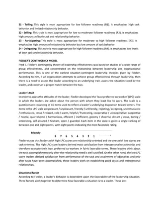 S1 - Telling: This style is most appropriate for low follower readiness (R1). It emphasizes high task
behavior and limited relationship behavior.
S2 - Selling: This style is most appropriate for low to moderate follower readiness (R2). It emphasizes
high amounts of both task and relationship behavior.
S3 - Participating: This style is most appropriate for moderate to high follower readiness (R3). It
emphasizes high amount of relationship behavior but low amount of task behavior.
S4 - Delegating: This style is most appropriate for high follower readiness (R4). It emphasizes low levels
of both task and relationship behavior.
FIEDLER’S CONTINGENCY MODEL
Fred E. Fiedler’s contingency theory of leadership effectiveness was based on studies of a wide range of
group effectiveness, and concentrated on the relationship between leadership and organizational
performance. This is one of the earliest situation-contingent leadership theories given by Fiedler.
According to him, if an organization attempts to achieve group effectiveness through leadership, then
there is a need to assess the leader according to an underlying trait, assess the situation faced by the
leader, and construct a proper match between the two.
Leader’s trait
In order to assess the attitudes of the leader, Fiedler developed the ‘least preferred co-worker’ (LPC) scale
in which the leaders are asked about the person with whom they least like to work. The scale is a
questionnaire consisting of 16 items used to reflect a leader’s underlying disposition toward others. The
items in the LPC scale are pleasant / unpleasant, friendly / unfriendly, rejecting / accepting, unenthusiastic
/ enthusiastic, tense / relaxed, cold / warm, helpful / frustrating, cooperative / uncooperative, supportive
/ hostile, quarrelsome / harmonious, efficient / inefficient, gloomy / cheerful, distant / close, boring /
interesting, self-assured / hesitant, open / guarded. Each item in the scale is given a single ranking of
between one and eight points, with eight points indicating the most favorable rating.
Friendly
8 7 6 5 4 3 2
Unfriendly
1
Fiedler states that leaders with high LPC scores are relationship-oriented and the ones with low scores are
task-oriented. The high LPC score leaders derived most satisfaction from interpersonal relationships and
therefore evaluate their least preferred co-workers in fairly favorable terms. These leaders think about
the task accomplishment only after the relationship need is well satisfied. On the other hand, the low LPC
score leaders derived satisfaction from performance of the task and attainment of objectives and only
after tasks have been accomplished, these leaders work on establishing good social and interpersonal
relationships.
Situational factor
According to Fiedler, a leader’s behavior is dependent upon the favorability of the leadership situation.
Three factors work together to determine how favorable a situation is to a leader. These are:
 