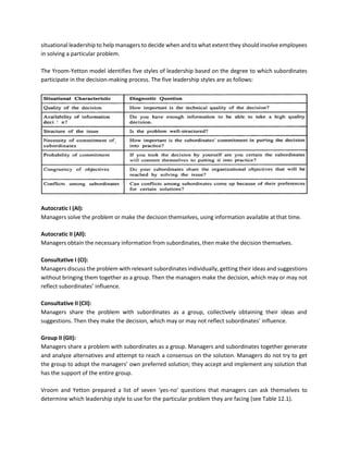 situational leadership to help managers to decide when and to what extent they should involve employees
in solving a particular problem.
The Yroom-Yetton model identifies five styles of leadership based on the degree to which subordinates
participate in the decision-making process. The five leadership styles are as follows:
Autocratic I (AI):
Managers solve the problem or make the decision themselves, using information available at that time.
Autocratic II (All):
Managers obtain the necessary information from subordinates, then make the decision themselves.
Consultative I (CI):
Managers discuss the problem with relevant subordinates individually, getting their ideas and suggestions
without bringing them together as a group. Then the managers make the decision, which may or may not
reflect subordinates’ influence.
Consultative II (CII):
Managers share the problem with subordinates as a group, collectively obtaining their ideas and
suggestions. Then they make the decision, which may or may not reflect subordinates’ influence.
Group II (GII):
Managers share a problem with subordinates as a group. Managers and subordinates together generate
and analyze alternatives and attempt to reach a consensus on the solution. Managers do not try to get
the group to adopt the managers’ own preferred solution; they accept and implement any solution that
has the support of the entire group.
Vroom and Yetton prepared a list of seven ‘yes-no’ questions that managers can ask themselves to
determine which leadership style to use for the particular problem they are facing (see Table 12.1).
 