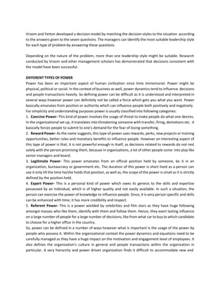 Vroom and Yetton developed a decision model by matching the decision styles to the situation according
to the answers given to the seven questions. The managers can identify the most suitable leadership style
for each type of problem by answering these questions.
Depending on the nature of the problem, more than one leadership style might be suitable. Research
conducted by Vroom and other management scholars has demonstrated that decisions consistent with
the model have been successful.
DIFFERENT TYPES OF POWER
Power has been an important aspect of human civilization since time immemorial. Power might be
physical, political or social. In the context of business as well, power dynamics tend to influence decisions
and people transactions heavily. So defining power can be difficult as it is understood and interpreted in
several ways however power can definitely not be called a force which gets you what you want. Power
basically emanates from position or authority which can influence people both positively and negatively.
For simplicity and understanding purposes power is usually classified into following categories:
1. Coercive Power- This kind of power involves the usage of threat to make people do what one desires.
In the organizational set up, it translates into threatening someone with transfer, firing, demotions etc. it
basically forces people to submit to one’s demand for the fear of losing something.
2. Reward Power- As the name suggests, this type of power uses rewards, perks, new projects or training
opportunities, better roles and monetary benefits to influence people. However an interesting aspect of
this type of power is that, it is not powerful enough in itself, as decisions related to rewards do not rest
solely with the person promising them, because in organizations, a lot of other people come into play like
senior managers and board.
3. Legitimate Power- This power emanates from an official position held by someone, be it in an
organization, bureaucracy or government etc. The duration of this power is short lived as a person can
use it only till the time he/she holds that position, as well as, the scope of the power is small as it is strictly
defined by the position held.
4. Expert Power- This is a personal kind of power which owes its genesis to the skills and expertise
possessed by an individual, which is of higher quality and not easily available. In such a situation, the
person can exercise the power of knowledge to influence people. Since, it is very person specific and skills
can be enhanced with time; it has more credibility and respect.
5. Referent Power- This is a power wielded by celebrities and film stars as they have huge following
amongst masses who like them, identify with them and follow them. Hence, they exert lasting influence
on a large number of people for a large number of decisions; like from what car to buy to which candidate
to choose for a higher office in the country.
So, power can be defined in a number of ways however what is important is the usage of the power by
people who possess it. Within the organizational context the power dynamics and equations need to be
carefully managed as they have a huge impact on the motivation and engagement level of employees. It
also defines the organization’s culture in general and people transactions within the organization in
particular. A very hierarchy and power driven organization finds it difficult to accommodate new and
 
