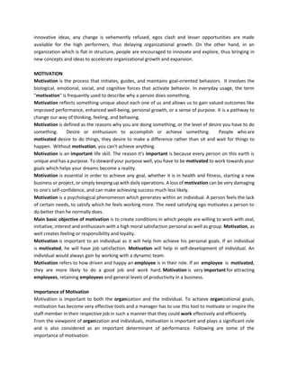 innovative ideas, any change is vehemently refused, egos clash and lesser opportunities are made
available for the high performers, thus delaying organizational growth. On the other hand, in an
organization which is flat in structure, people are encouraged to innovate and explore, thus bringing in
new concepts and ideas to accelerate organizational growth and expansion.
MOTIVATION
Motivation is the process that initiates, guides, and maintains goal-oriented behaviors. It involves the
biological, emotional, social, and cognitive forces that activate behavior. In everyday usage, the term
"motivation" is frequently used to describe why a person does something.
Motivation reflects something unique about each one of us and allows us to gain valued outcomes like
improved performance, enhanced well-being, personal growth, or a sense of purpose. It is a pathway to
change our way of thinking, feeling, and behaving.
Motivation is defined as the reasons why you are doing something, or the level of desire you have to do
something. Desire or enthusiasm to accomplish or achieve something. People who are
motivated desire to do things, they desire to make a difference rather than sit and wait for things to
happen. Without motivation, you can't achieve anything.
Motivation is an important life skill. The reason it's important is because every person on this earth is
unique and has a purpose. To steward your purpose well, you have to be motivated to work towards your
goals which helps your dreams become a reality.
Motivation is essential in order to achieve any goal, whether it is in health and fitness, starting a new
business or project, or simply keeping up with daily operations. A loss of motivation can be very damaging
to one's self-confidence, and can make achieving success much less likely.
Motivation is a psychological phenomenon which generates within an individual. A person feels the lack
of certain needs, to satisfy which he feels working more. The need satisfying ego motivates a person to
do better than he normally does.
Main basic objective of motivation is to create conditions in which people are willing to work with zeal,
initiative, interest and enthusiasm with a high moral satisfaction personal as well as group. Motivation, as
well creates feeling or responsibility and loyalty.
Motivation is important to an individual as it will help him achieve his personal goals. If an individual
is motivated, he will have job satisfaction. Motivation will help in self-development of individual. An
individual would always gain by working with a dynamic team.
Motivation refers to how driven and happy an employee is in their role. If an employee is motivated,
they are more likely to do a good job and work hard. Motivation is very important for attracting
employees, retaining employees and general levels of productivity in a business.
Importance of Motivation
Motivation is important to both the organization and the individual. To achieve organizational goals,
motivation has become very effective tools and a manager has to use this tool to motivate or inspire the
staff member in their respective job in such a manner that they could work effectively and efficiently.
From the viewpoint of organization and individuals, motivation is important and plays a significant role
and is also considered as an important determinant of performance. Following are some of the
importance of motivation:
 