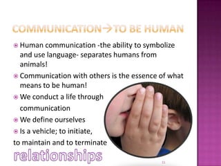 Communicationto be humanHuman communication -the ability to symbolize and use language- separates humans from animals!Communication with others is the essence of what means to be human!We conduct a life through 	communicationWe define ourselvesIs a vehicle; to initiate,to maintain and to terminaterelationships11