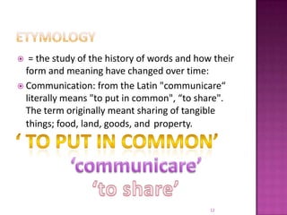 Etymology  = the study of the history of words and how their form and meaning have changed over time:Communication: from the Latin "communicare“ literally means "to put in common", “to share". The term originally meant sharing of tangible things; food, land, goods, andproperty.‘ to put in common’‘communicare’‘to share’12