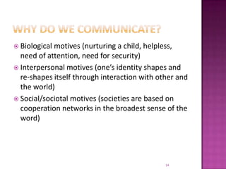 Why do we communicate?Biological motives (nurturing a child, helpless, need of attention, need for security)Interpersonal motives (one’s identity shapes and re-shapes itself through interaction with other and the world)Social/sociotal motives (societies are based on cooperation networks in the broadest sense of the word)14