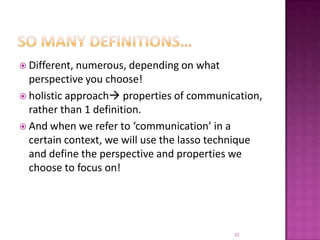 So many definitions…Different, numerous, depending on what perspective you choose!holistic approach properties of communication, rather than 1 definition. And when we refer to ‘communication’ in a certain context, we will use the lasso technique and define the perspective and properties we choose to focus on! 15