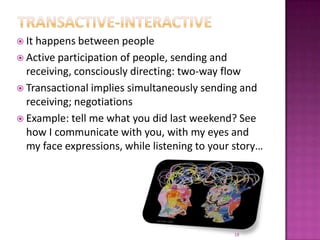 Transactive-interactiveIt happens between peopleActive participation of people, sending and receiving, consciously directing: two-way flowTransactional implies simultaneously sending and receiving; negotiationsExample: tell me what you did last weekend? See how I communicate with you, with my eyes and my face expressions, while listening to your story…18