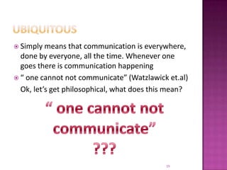 UbiquitousSimply means that communication is everywhere, done by everyone, all the time. Whenever one goes there is communication happening“ one cannot not communicate” (Watzlawick et.al)	Ok, let’s get philosophical, what does this mean?“ one cannot not communicate” ???19