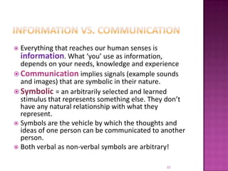 Information vs. communicationEverything that reaches our human senses is information. What ‘you’ use as information, depends on your needs, knowledge and experienceCommunication implies signals (example sounds and images) that are symbolic in their nature.Symbolic = an arbitrarily selected and learned stimulus that represents something else. They don’t have any natural relationship with what they represent.Symbols are the vehicle by which the thoughts and ideas of one person can be communicated to another person.Both verbal as non-verbal symbols are arbitrary!22
