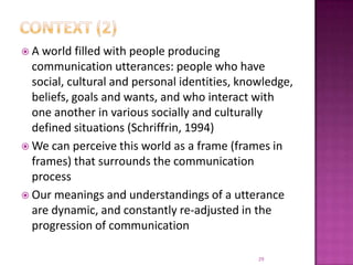Context (2)A world filled with people producing communication utterances: people who have social, cultural and personal identities, knowledge, beliefs, goals and wants, and who interact with one another in various socially and culturally defined situations (Schriffrin, 1994)We can perceive this world as a frame (frames in frames) that surrounds the communication processOur meanings and understandings of a utterance are dynamic, and constantly re-adjusted in the progression of communication29