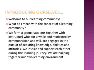 Introducing ourselves…Welcome to our learning community! What do I mean with the concept of a learning community?We form a group (students together with instructor) who, for a while and motivated by common vision and will, are engaged in the pursuit of acquiring knowledge, abilities and attitudes. We inspire and support each other during this learning journey. We are building together our own learning environment3