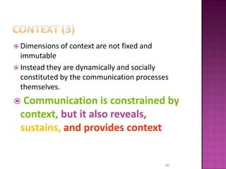 Context (3)Dimensions of context are not fixed and immutableInstead they are dynamically and socially constituted by the communication processes themselves.Communication is constrained by context, but it also reveals, sustains, and provides context30