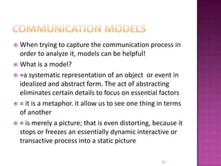 Communication modelsWhen trying to capture the communication process in order to analyze it, models can be helpful! What is a model?=a systematic representation of an object  or event in idealized and abstract form. The act of abstracting eliminates certain details to focus on essential factors= it is a metaphor. it allow us to see one thing in terms of another= is merely a picture; that is even distorting, because it stops or freezes an essentially dynamic interactive or transactive process into a static picture37