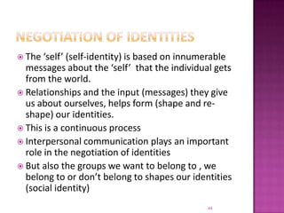 Negotiation of identitiesThe ‘self’ (self-identity) is based on innumerable messages about the ‘self’  that the individual gets from the world.Relationships and the input (messages) they give us about ourselves, helps form (shape and re-shape) our identities. This is a continuous processInterpersonal communication plays an important role in the negotiation of identitiesBut also the groups we want to belong to , we belong to or don’t belong to shapes our identities (social identity)44