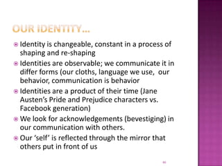 Our identity…Identity is changeable, constant in a process of shaping and re-shapingIdentities are observable; we communicate it in differ forms (our cloths, language we use,  our behavior, communication is behaviorIdentities are a product of their time (Jane Austen’s Pride and Prejudice characters vs. Facebook generation)We look for acknowledgements (bevestiging) in our communication with others.Our ‘self’ is reflected through the mirror that others put in front of us46