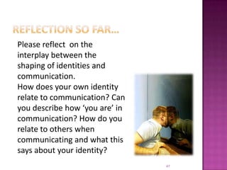 Reflection so far…47Please reflect  on the interplay between the shaping of identities and communication.How does your own identity relate to communication? Can you describe how ‘you are’ in communication? How do you relate to others when communicating and what this says about your identity?