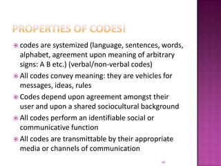 Properties of CODEs!codes are systemized (language, sentences, words, alphabet, agreement upon meaning of arbitrary signs: A B etc.) (verbal/non-verbal codes)All codes convey meaning: they are vehicles for messages, ideas, rules Codes depend upon agreement amongst their user and upon a shared sociocultural backgroundAll codes perform an identifiable social or communicative functionAll codes are transmittable by their appropriate media or channels of communication49