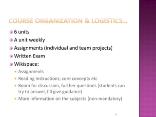 Course organization & logistics…6 unitsA unit weeklyAssignments (individual and team projects)Written ExamWikispace: AssignmentsReading instructions; core concepts etcRoom for discussion, further questions (students can try to answer, I’ll give guidance)More information on the subjects (non-mandatory)6