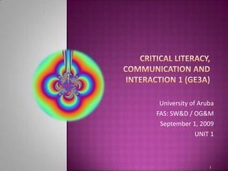 Critical literacy, communication and interaction 1 (GE3A) University of Aruba FAS: SW&D / OG&M September 1, 2009 UNIT 1 1 