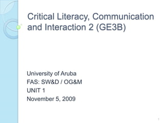 Critical Literacy, Communication and Interaction 2 (GE3B) University of Aruba FAS: SW&D / OG&M UNIT 1 November 5, 2009 1 