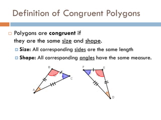 Definition of Congruent Polygons
 Polygons are congruent if
they are the same size and shape.
 Size: All corresponding sides are the same length
 Shape: All corresponding angles have the same measure.
 