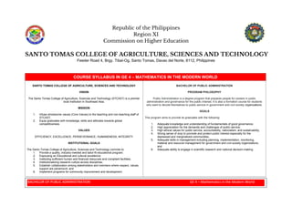 BACHELOR OF PUBLIC ADMINISTRATION GE 4 – Mathematics in the Modern World
Republic of the Philippines
Region XI
Commission on Higher Education
SANTO TOMAS COLLEGE OF AGRICULTURE, SCIENCES AND TECHNOLOGY
Feeder Road 4, Brgy. Tibal-Og, Santo Tomas, Davao del Norte, 8112, Philippines
COURSE SYLLABUS IN GE 4 – MATHEMATICS IN THE MODERN WORLD
SANTO TOMAS COLLEGE OF AGRICULTURE, SCIENCES AND TECHNOLOGY
VISION
The Santo Tomas College of Agriculture, Sciences and Technology (STCAST) is a premier
local institution in Southeast Asia.
MISSION
1. Infuse wholesome values (Core Values) to the teaching and non-teaching staff of
STCAST.
2. Equip graduates with knowledge, skills and attitudes towards global
competitiveness.
VALUES
EFFICIENCY, EXCELLENCE, PERSEVERANCE, HUMANENESS, INTEGRITY
INSTITUTIONAL GOALS
The Santo Tomas College of Agriculture, Sciences and Technology commits to:
1. Provide a quality, industry-needed and tailor-fit educational program;
2. Espousing an Educational and cultural excellence;
3. Instituting sufficient human and financial resources and compliant facilities;
4. Institutionalizing research culture across disciplines;
5. Establish collaboration among stakeholders and members where respect, values,
support are paramount; and
6. Implement programs for community improvement and development.
BACHELOR OF PUBLIC ADMINISTRATION
PROGRAM PHILOSOPHY
Public Administration is a degree program that prepares people for careers in public
administration and governance for the public interest. It is also a formation course for students
who want to devote themselves to public service in government and civil society organizations.
GOALS
This program aims to provide its graduates with the following:
1. Adequate knowledge and understanding of fundamentals of good governance;
2. High appreciation for the demands and challenges of public service;
3. High ethical values for public service, accountability, nationalism, and sustainability;
4. Strong sense of duty to promote and protect public interest especially for the
depressed and marginalized communities;
5. Adequate skills in management including planning, implementation, monitoring,
material and resource management for government and civil society organizations;
and
6. Adequate ability to engage in scientific research and national decision-making.
 