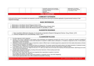 BACHELOR OF PUBLIC ADMINISTRATION GE 4 – Mathematics in the Modern World
Presentation segments with embedded
interactive experiences such as question
and answer sessions
Application
Reflection Paper
Mathematics in the Modern
World/ OBE Module/ Earnhart,
R. and Adina, E./ 2018
FINAL EXAMINATION
COMMUNITY EXTENSION
At the end of this course, the students are expected to provide one-day service learning the practical application of governmental functions in their
respective barangay.
BASIC REFERENCES
1. Mathematics in the Modern World/ Philippine Edition/ 2018
2. Mathematics in the Modern World/ CHED Curriculum Compliant/ Sirug, Winston/ 2018
3. Mathematics in the Modern World/ OBE Module/ Earnhart, R. and Adina, E./ 2018
SUGGESTED READINGS
1. Basic Quantitative Methods for Business: An Introduction to Operations Research/ Management Science / Sirug, Winston / 2015
2. Inventory management and Control/Banaag, Francis / 2017
CLASSROOM POLICIES
1. An online classroom is still a classroom.
2. Success in this course is dependent on the students’ active participation and engagement throughout the course. As such, students are required to complete all
deliverables and actively participate in online class discussions. If a student is unable to attend, participate in, or complete an assignment on time, it is the student’s
responsibility to inform the instructor.
3. Attendance: Students are expected to log on at least twice a week on different days to complete assignments, assessment and other weekly deliverables as directed
by the instructor and outlined in the syllabus.
4. Academic Honesty: Plagiarism and Violating the Rules of an Assignment: The program expects that students abide by the highest standards of intellectual honesty
in all academic work. Furthermore, the program assumes that all students do their own work and credit all work or thought by others.
5. Avoid using acronyms such as LOL (laugh out loud) and TTYL (talk to you later) since not all users are as familiar with these abbreviations. Spell things out to avoid
confusion and misunderstandings.
6. Courtesy goes a long way in any setting, including online school classrooms. Online courtesy would mean:
- Students should use their real names.
- Know how to raise “virtual hands” and wait to be recognized when responding to a question or comment.
- Do not forget to say “please” and “thank you.”
- Always address the teacher and other virtual school students in a respectful manner, even when disagreeing.
- Avoid using all uppercase letters; this is often considered the equivalent of shouting.
 