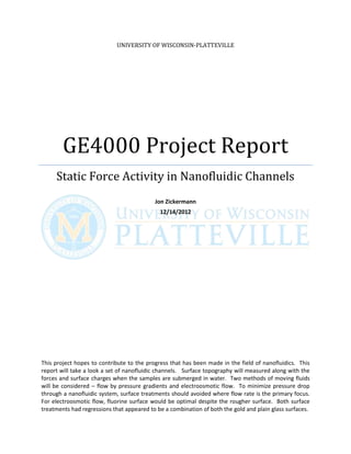 UNIVERSITY OF WISCONSIN-PLATTEVILLE




        GE4000 Project Report
     Static Force Activity in Nanofluidic Channels
                                           Jon Zickermann
                                             12/14/2012




This project hopes to contribute to the progress that has been made in the field of nanofluidics. This
report will take a look a set of nanofluidic channels. Surface topography will measured along with the
forces and surface charges when the samples are submerged in water. Two methods of moving fluids
will be considered – flow by pressure gradients and electroosmotic flow. To minimize pressure drop
through a nanofluidic system, surface treatments should avoided where flow rate is the primary focus.
For electroosmotic flow, fluorine surface would be optimal despite the rougher surface. Both surface
treatments had regressions that appeared to be a combination of both the gold and plain glass surfaces.
 
