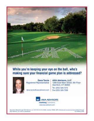 While you’re keeping your eye on the ball, who’s
     making sure your financial game plan is addressed?

                                                  Dana Tarzia               AXA Advisors, LLC
                             Registered Representative                      1266 East Main Street, 6th Floor
                                                                            Stamford, CT 06902
                                                                            Tel. (203) 326-7372
                              dana.tarzia@axa-advisors.com                  Fax (203) 326-7399




                                                     www.axa-advisors.com


Securities offered through AXA Advisors, LLC (NY, NY 212-314-4600), member FINRA, SIPC. Annuity and insurance products offered through
AXA Network, LLC and its subsidiaries.                                                                              GE-44489(b) (6/08)
 
