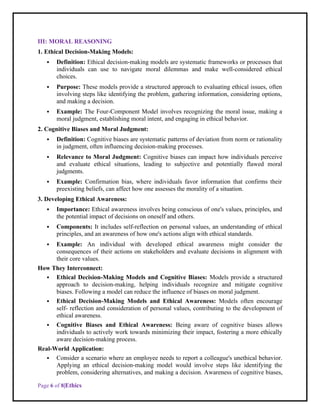 Page 6 of 8|Ethics
III: MORAL REASONING
1. Ethical Decision-Making Models:
 Definition: Ethical decision-making models are systematic frameworks or processes that
individuals can use to navigate moral dilemmas and make well-considered ethical
choices.
 Purpose: These models provide a structured approach to evaluating ethical issues, often
involving steps like identifying the problem, gathering information, considering options,
and making a decision.
 Example: The Four-Component Model involves recognizing the moral issue, making a
moral judgment, establishing moral intent, and engaging in ethical behavior.
2. Cognitive Biases and Moral Judgment:
 Definition: Cognitive biases are systematic patterns of deviation from norm or rationality
in judgment, often influencing decision-making processes.
 Relevance to Moral Judgment: Cognitive biases can impact how individuals perceive
and evaluate ethical situations, leading to subjective and potentially flawed moral
judgments.
 Example: Confirmation bias, where individuals favor information that confirms their
preexisting beliefs, can affect how one assesses the morality of a situation.
3. Developing Ethical Awareness:
 Importance: Ethical awareness involves being conscious of one's values, principles, and
the potential impact of decisions on oneself and others.
 Components: It includes self-reflection on personal values, an understanding of ethical
principles, and an awareness of how one's actions align with ethical standards.
 Example: An individual with developed ethical awareness might consider the
consequences of their actions on stakeholders and evaluate decisions in alignment with
their core values.
How They Interconnect:
 Ethical Decision-Making Models and Cognitive Biases: Models provide a structured
approach to decision-making, helping individuals recognize and mitigate cognitive
biases. Following a model can reduce the influence of biases on moral judgment.
 Ethical Decision-Making Models and Ethical Awareness: Models often encourage
self- reflection and consideration of personal values, contributing to the development of
ethical awareness.
 Cognitive Biases and Ethical Awareness: Being aware of cognitive biases allows
individuals to actively work towards minimizing their impact, fostering a more ethically
aware decision-making process.
Real-World Application:
 Consider a scenario where an employee needs to report a colleague's unethical behavior.
Applying an ethical decision-making model would involve steps like identifying the
problem, considering alternatives, and making a decision. Awareness of cognitive biases,
 