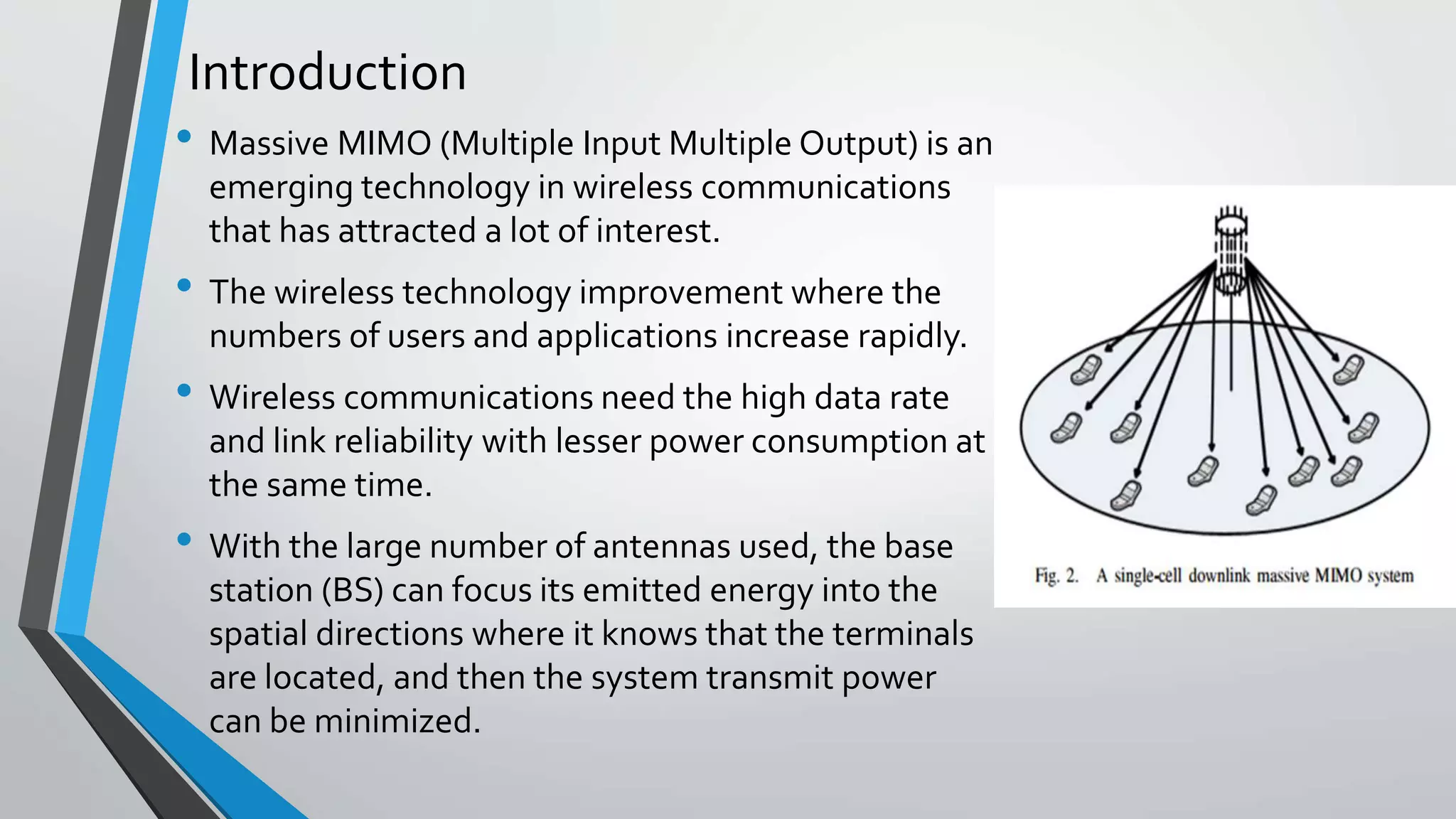Introduction
• Massive MIMO (Multiple Input Multiple Output) is an
emerging technology in wireless communications
that has attracted a lot of interest.
• The wireless technology improvement where the
numbers of users and applications increase rapidly.
• Wireless communications need the high data rate
and link reliability with lesser power consumption at
the same time.
• With the large number of antennas used, the base
station (BS) can focus its emitted energy into the
spatial directions where it knows that the terminals
are located, and then the system transmit power
can be minimized.
 