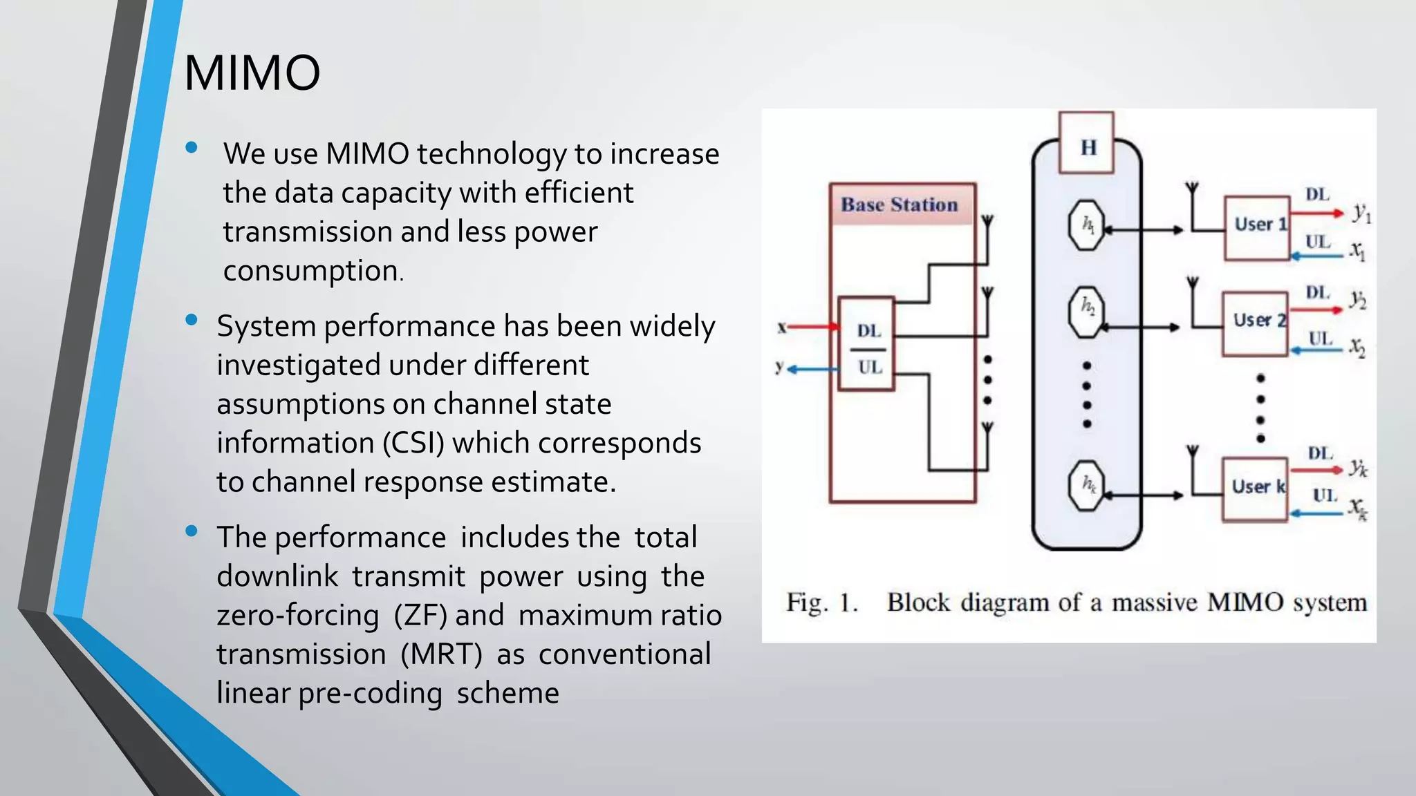 MIMO
• We use MIMO technology to increase
the data capacity with efficient
transmission and less power
consumption.
• System performance has been widely
investigated under different
assumptions on channel state
information (CSI) which corresponds
to channel response estimate.
• The performance includes the total
downlink transmit power using the
zero-forcing (ZF) and maximum ratio
transmission (MRT) as conventional
linear pre-coding scheme
 