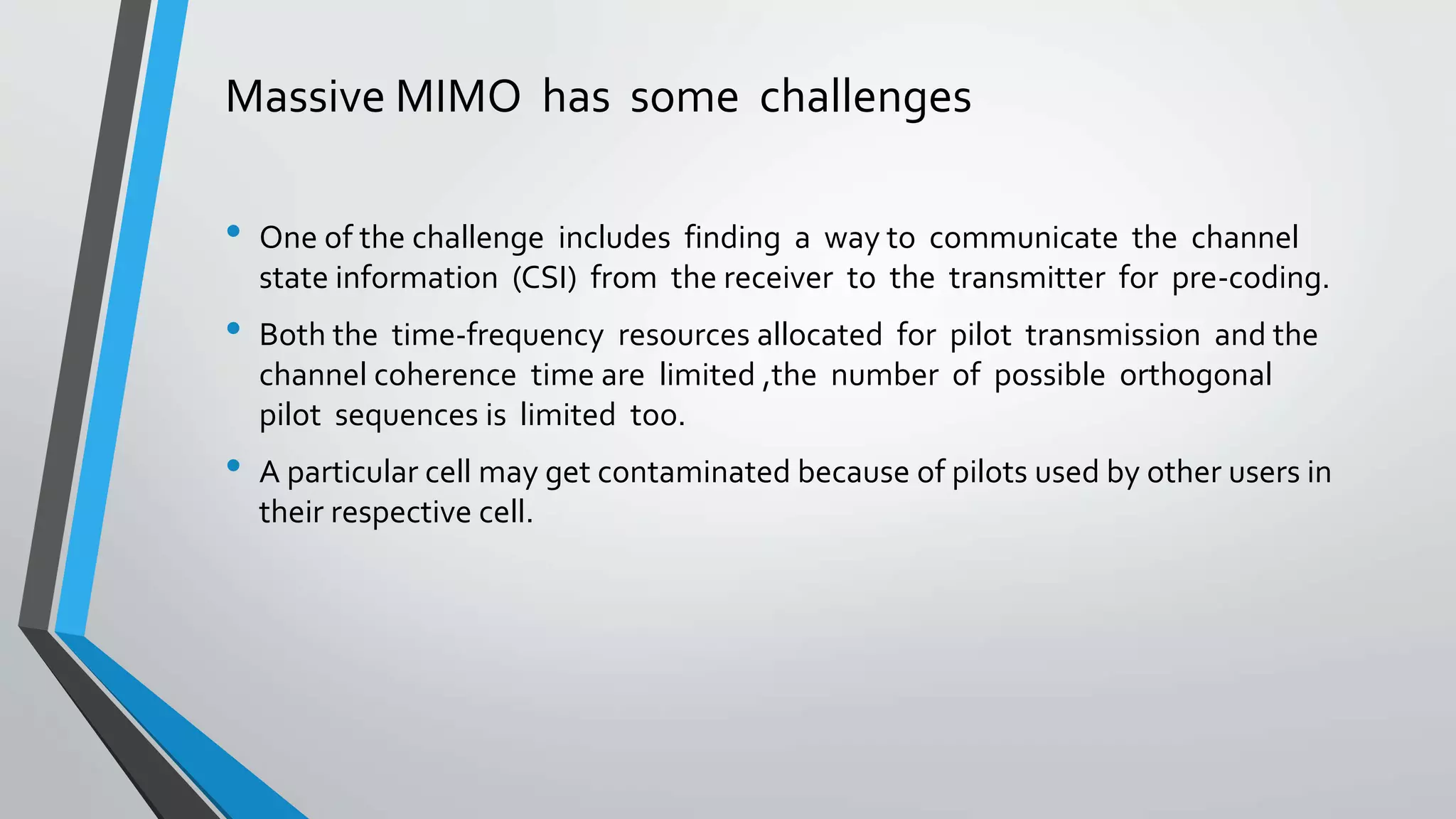 Massive MIMO has some challenges
• One of the challenge includes finding a way to communicate the channel
state information (CSI) from the receiver to the transmitter for pre-coding.
• Both the time-frequency resources allocated for pilot transmission and the
channel coherence time are limited ,the number of possible orthogonal
pilot sequences is limited too.
• A particular cell may get contaminated because of pilots used by other users in
their respective cell.
 