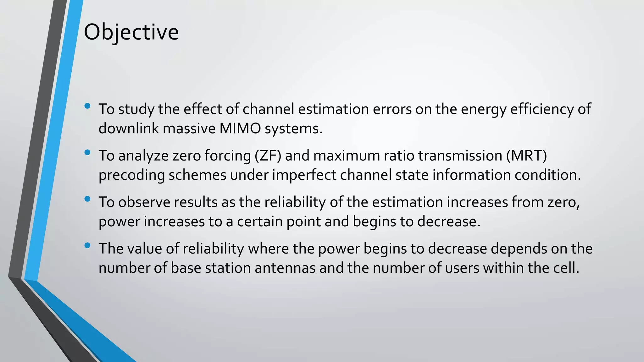 Objective
• To study the effect of channel estimation errors on the energy efficiency of
downlink massive MIMO systems.
• To analyze zero forcing (ZF) and maximum ratio transmission (MRT)
precoding schemes under imperfect channel state information condition.
• To observe results as the reliability of the estimation increases from zero,
power increases to a certain point and begins to decrease.
• The value of reliability where the power begins to decrease depends on the
number of base station antennas and the number of users within the cell.
 