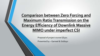 Comparison between Zero Forcing and
Maximum RatioTransmission on the
Energy Efficiency of Downlink Massive
MIMO under imperfect CSI
Proposal of project course GE501
Presented by – Gameel & Siddiqui
 