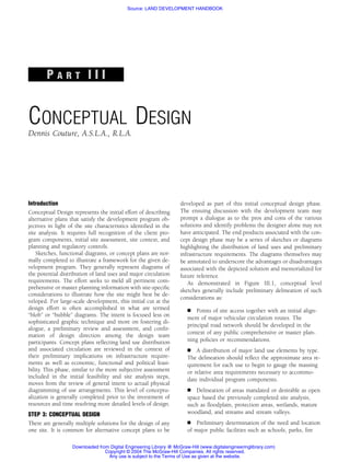 Source: LAND DEVELOPMENT HANDBOOK




        PART III


CONCEPTUAL DESIGN
Dennis Couture, A.S.L.A., R.L.A.




Introduction                                                        developed as part of this initial conceptual design phase.
Conceptual Design represents the initial effort of describing       The ensuing discussion with the development team may
alternative plans that satisfy the development program ob-          prompt a dialogue as to the pros and cons of the various
jectives in light of the site characteristics identiﬁed in the      solutions and identify problems the designer alone may not
site analysis. It requires full recognition of the client pro-      have anticipated. The end products associated with the con-
gram components, initial site assessment, site context, and         cept design phase may be a series of sketches or diagrams
planning and regulatory controls.                                   highlighting the distribution of land uses and preliminary
    Sketches, functional diagrams, or concept plans are nor-        infrastructure requirements. The diagrams themselves may
mally completed to illustrate a framework for the given de-         be annotated to underscore the advantages or disadvantages
velopment program. They generally represent diagrams of             associated with the depicted solution and memorialized for
the potential distribution of land uses and major circulation       future reference.
requirements. The effort seeks to meld all pertinent com-              As demonstrated in Figure III.1, conceptual level
prehensive or master planning information with site-speciﬁc         sketches generally include preliminary delineation of such
considerations to illustrate how the site might best be de-
                                                                    considerations as:
veloped. For large-scale development, this initial cut at the
design effort is often accomplished in what are termed                     Points of site access together with an initial align-
‘‘blob’’ or ‘‘bubble’’ diagrams. The intent is focused less on
                                                                       ment of major vehicular circulation routes. The
sophisticated graphic technique and more on fostering di-
                                                                       principal road network should be developed in the
alogue, a preliminary review and assessment, and conﬁr-
                                                                       context of any public comprehensive or master plan-
mation of design direction among the design team
participants. Concept plans reﬂecting land use distribution            ning policies or recommendations.
and associated circulation are reviewed in the context of                  A distribution of major land use elements by type.
their preliminary implications on infrastructure require-              The delineation should reﬂect the approximate area re-
ments as well as economic, functional and political feasi-             quirement for each use to begin to gauge the massing
bility. This phase, similar to the more subjective assessment          or relative area requirements necessary to accommo-
included in the initial feasibility and site analysis steps,
                                                                       date individual program components.
moves from the review of general intent to actual physical
diagramming of use arrangements. This level of conceptu-                   Delineation of areas mandated or desirable as open
alization is generally completed prior to the investment of            space based the previously completed site analysis,
resources and time resolving more detailed levels of design.           such as ﬂoodplain, protection areas, wetlands, mature
STEP 3: CONCEPTUAL DESIGN                                              woodland, and streams and stream valleys.
There are generally multiple solutions for the design of any               Preliminary determination of the need and location
one site. It is common for alternative concept plans to be             of major public facilities such as schools, parks, ﬁre

                   Downloaded from Digital Engineering Library @ McGraw-Hill (www.digitalengineeringlibrary.com)
                                 Copyright © 2004 The McGraw-Hill Companies. All rights reserved.
                                  Any use is subject to the Terms of Use as given at the website.
 