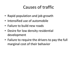 Causes of traffic Rapid population and job growth Intensified use of automobile Failure to build new roads Desire for low density residential development Failure to require the drivers to pay the full marginal cost of their behavior 