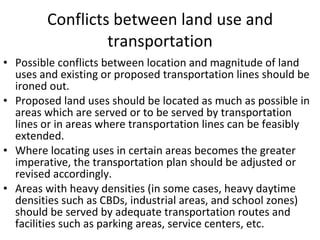 Conflicts between land use and transportation Possible conflicts between location and magnitude of land uses and existing or proposed transportation lines should be ironed out. Proposed land uses should be located as much as possible in areas which are served or to be served by transportation lines or in areas where transportation lines can be feasibly extended. Where locating uses in certain areas becomes the greater imperative, the transportation plan should be adjusted or revised accordingly. Areas with heavy densities (in some cases, heavy daytime densities such as CBDs, industrial areas, and school zones) should be served by adequate transportation routes and facilities such as parking areas, service centers, etc. 
